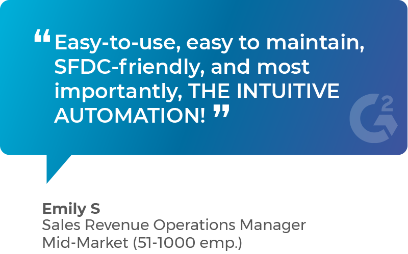 Easy-to-use, easy to maintain, SFDC-friendly, and most importantly, THE INTUITIVE AUTOMATION! - Emily S, Sales Revenue Operations Manager