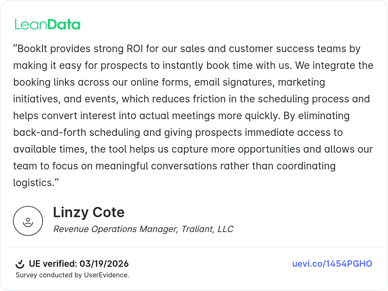 LeanData BookIt testimonial from Linzy Cote Revenue Operations Manager, Traliant BookIt provides strong ROI for our sales and customer success teams by making it easy for prospects to instantly book time with us. We integrate the booking links across our online forms, email signatures, marketing initiatives, and events, which reduces friction in the scheduling process and helps convert interest into actual meetings more quickly. By eliminating back-and-forth scheduling and giving prospects immediate access to available times, the tool helps us capture more opportunities and allows our team to focus on meaningful conversations rather than coordinating logistics.