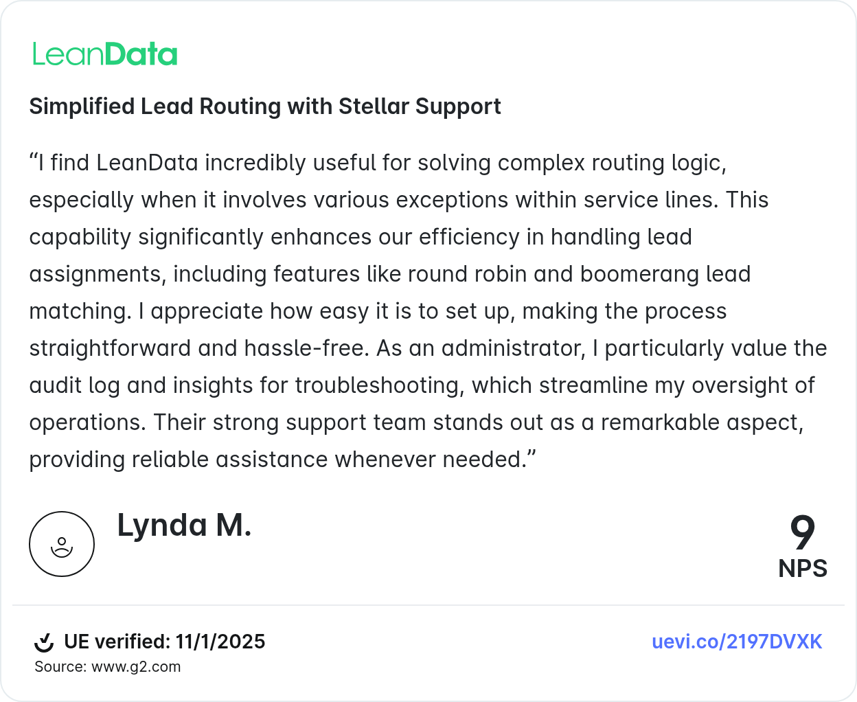 Simplified Lead Routing with Stellar Support “I find LeanData incredibly useful for solving complex routing logic, especially when it involves various exceptions within service lines. This capability significantly enhances our efficiency in handling lead assignments, including features like round robin and boomerang lead matching. I appreciate how easy it is to set up, making the process straightforward and hassle-free. As an administrator, I particularly value the audit log and insights for troubleshooting, which streamline my oversight of operations. Their strong support team stands out as a remarkable aspect, providing reliable assistance whenever needed.” Lynda M.