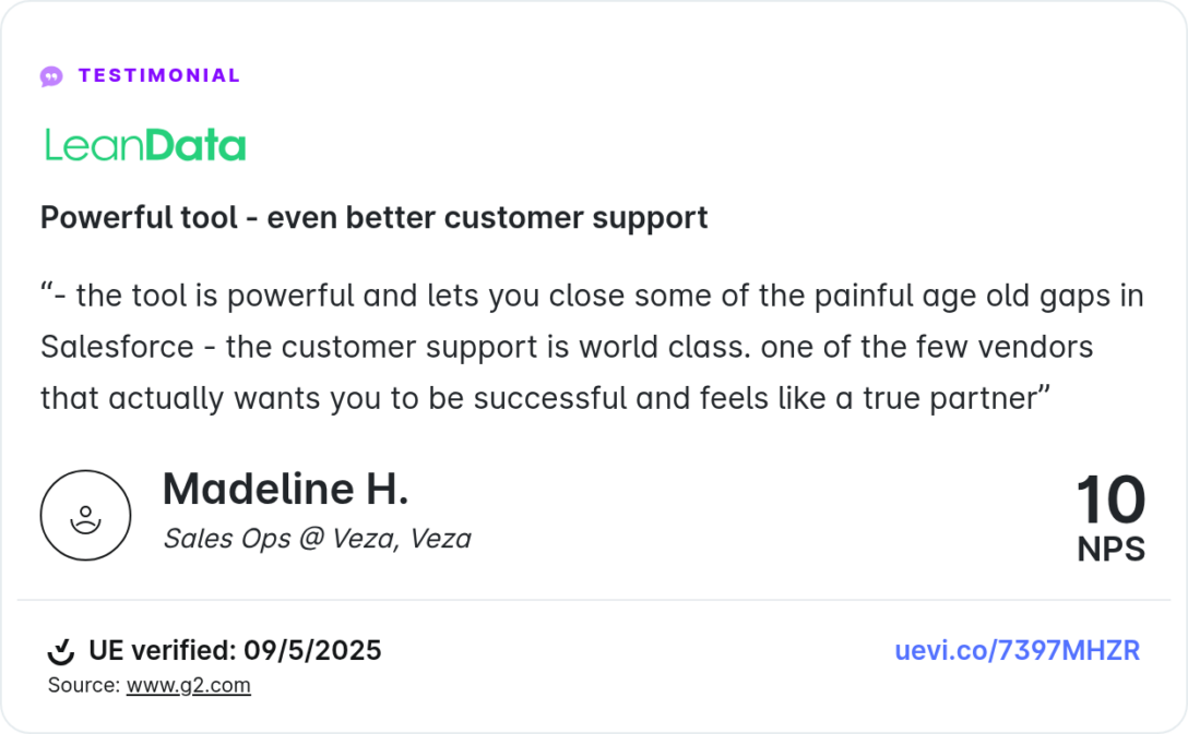 Powerful tool - even better customer support
“- the tool is powerful and lets you close some of the painful age old gaps in Salesforce - the customer support is world class. one of the few vendors that actually wants you to be successful and feels like a true partner”
Madeline H.

Sales Ops @ Veza, Veza
